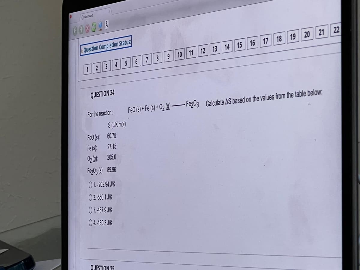 Blackboard
000GLA
Question Completion Status:
1 2 3 4 5
QUESTION 24
For the reaction:
FeO (s):
Fe(s):
02 (9):
205.0
Fe203 (s): 89.96
01.-202.94 JIK
02.-550.1 J/K
03.487.9 J/K
04.-180.3 J/K
QUESTION 25
19 20 21
6 7
8
9 10 11 12 13 14 15 16 17 18
FeO (s) + Fe (s) + 02 (g) Fe203 Calculate AS based on the values from the table below:
S (J/K mol)
60.75
27.15
22