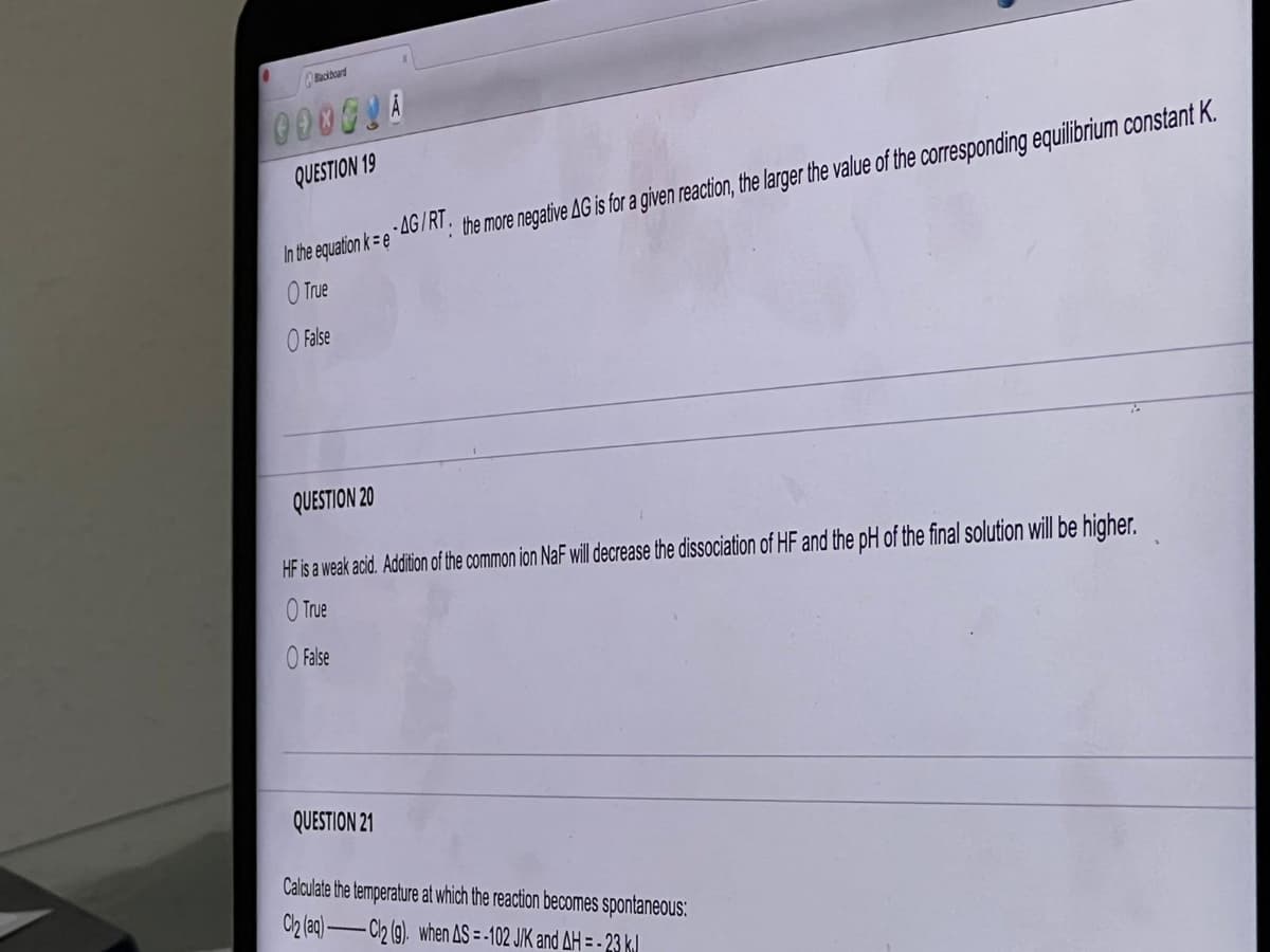 Blackboard
000GLA
QUESTION 19
In the equation ke
O True
O False
QUESTION 20
HF is a weak acid. Addition of the common ion NaF will decrease the dissociation of HF and the pH of the final solution will be higher.
True
-AG/RT. the more negative AG is for a given reaction, the larger the value of the corresponding equilibrium constant K.
False
QUESTION 21
Calculate the temperature at which the reaction becomes spontaneous:
Cl2 (aq)-Cl2 (g). when AS = -102 J/K and AH = - 23 k