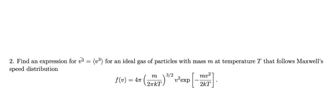 2. Find an expression for v3 = (v³) for an ideal gas of particles with mass m at temperature T that follows Maxwell's
speed distribution
mv²
m
f(v)
= 4T
3/2
2πkT
v² exp
2kT