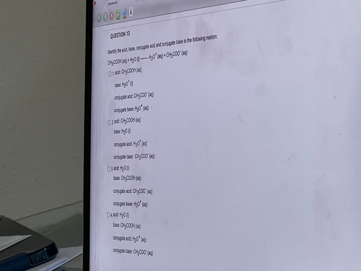 0
Blackboard
0000UA
QUESTION 13
Identify the acid, base, conjugate acid and conjugate base in the following reation:
CH3COOH (aq) + H₂0 (1)-H30* (aq) + CH3COO" (aq)
01. acid: CH3COOH (aq)
base: H₂0 (1)
conjugate acid: CH3COO" (aq)
conjugate base: H30* (aq)
02 acid: CH3COOH(aq)
base: H₂0 (1)
conjugate acid: H30* (aq)
conjugate base: CH3COO" (aq)
base: CH3COOH(aq)
conjugate acid: CH3COO" (aq)
conjugate base: H30* (aq)
base: CH3COOH (aq)
conjugate acid: H30* (aq)
conjugate base: CH3COO" (aq)
03. acid: H₂0 (1)
04, acid: H₂0 (1)