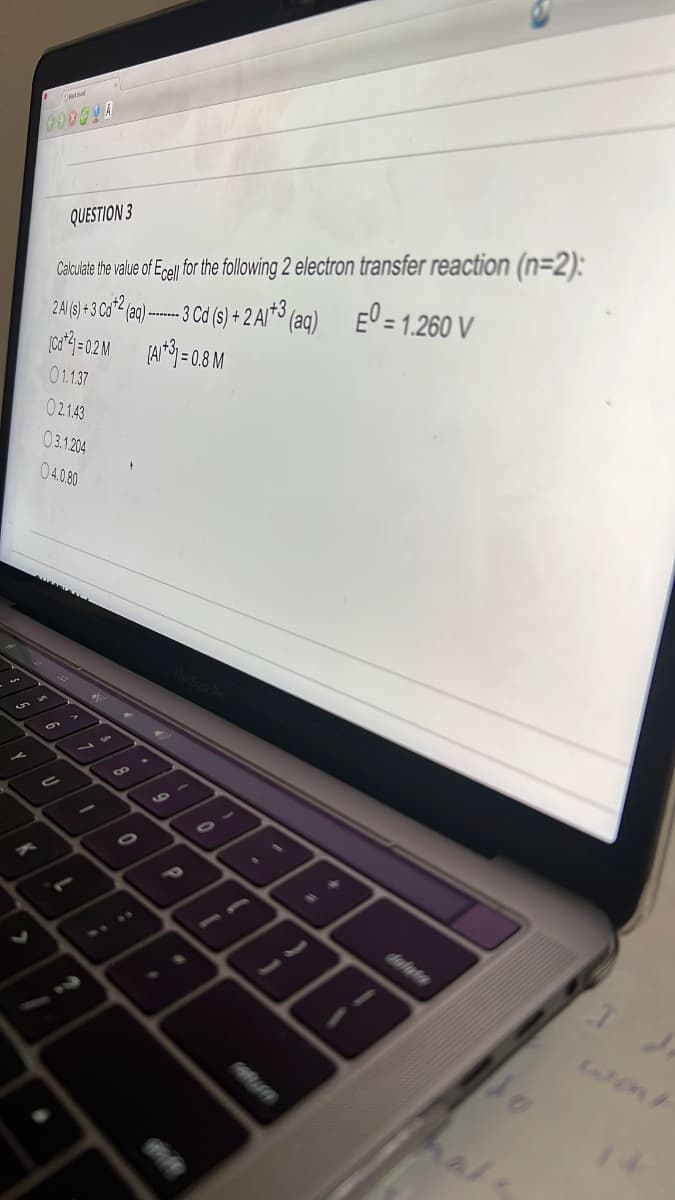 Celulale the vaue of Egel fo th following 2 electron transfer reaction (n=2):
-3 Cd (s) + 2 Ar*³ (aq) E' = 1.260 V
QUESTION 3
2Al(s) +3 Cd- (aq) --
o4=02M (A=0.8 M
01137
02.1.43
03.1204
04.0.80
1.
dalate
2440
wont
