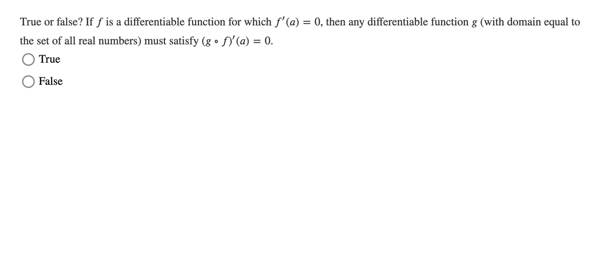 True or false? If f is a differentiable function for which f'(a) = 0, then any differentiable function g (with domain equal to
the set of all real numbers) must satisfy (g • f)'(a) = 0.
True
False
