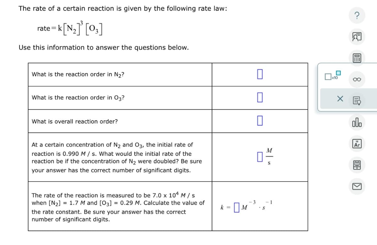 The rate of a certain reaction is given by the following rate law:
x-k[N₂]'[0,]
rate=
Use this information to answer the questions below.
What is the reaction order in N₂?
What is the reaction order in 03?
0
☐
×
?
g
What is overall reaction order?
00。
At a certain concentration of N2 and O3, the initial rate of
reaction is 0.990 M/s. What would the initial rate of the
reaction be if the concentration of N2 were doubled? Be sure
your answer has the correct number of significant digits.
☐
M
Ar
The rate of the reaction is measured to be 7.0 x 104 M/S
when [N2] 1.7 M and [03] = 0.29 M. Calculate the value of
the rate constant. Be sure your answer has the correct
number of significant digits.
k-M
-3
S
-1