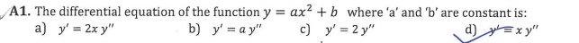 A1. The differential equation of the function y = ax² + b where 'a' and 'b' are constant is:
a) y' = 2x y"
b) y' = a y"
c) y' = 2 y"
d) =x y"
