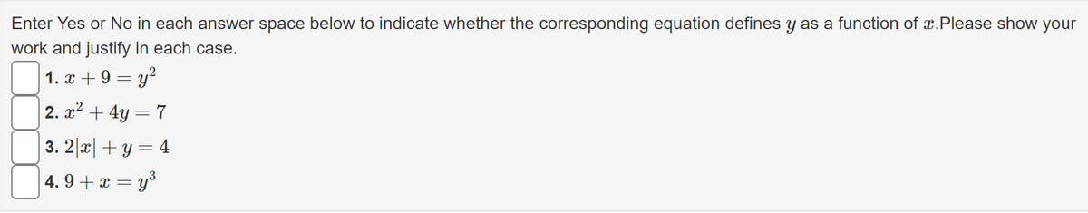 Enter Yes or No in each answer space below to indicate whether the corresponding equation defines y as a function of x.Please show your
work and justify in each case.
1. x + 9 = y?
2. x2 + 4y = 7
3. 2|x|+ y = 4
4. 9 + x = y³
