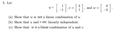 5. Let
w=
--[-]-=[][4]
[ -1 ] ,v - [ ² ], and w
u=
(a) Show that w is not a linear combination of u.
(b) Show that u and v are linearly independent.
(c) Show that w is a linear combination of u and v.
0
-3