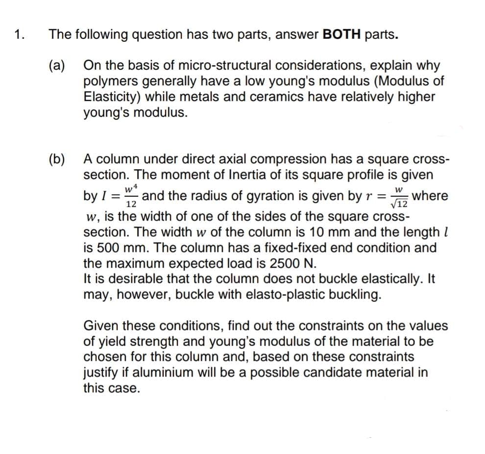 1.
The following question has two parts, answer BOTH parts.
(a)
On the basis of micro-structural considerations, explain why
polymers generally have a low young's modulus (Modulus of
Elasticity) while metals and ceramics have relatively higher
young's modulus.
(b)
A column under direct axial compression has a square cross-
section. The moment of Inertia of its square profile is given
w4
by I =
and the radius of gyration is given by r =
12
where
V12
w, is the width of one of the sides of the square cross-
section. The width w of the column is 10 mm and the length I
is 500 mm. The column has a fixed-fixed end condition and
the maximum expected load is 2500 N.
It is desirable that the column does not buckle elastically. It
may, however, buckle with elasto-plastic buckling.
Given these conditions, find out the constraints on the values
of yield strength and young's modulus of the material to be
chosen for this column and, based on these constraints
justify if aluminium will be a possible candidate material in
this case.
