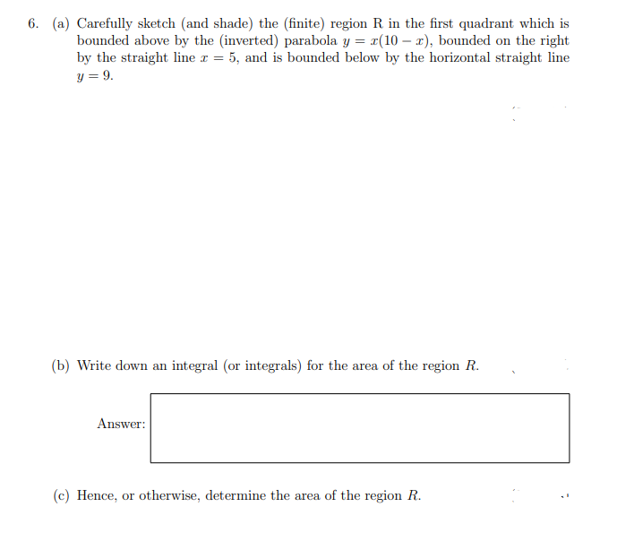 6. (a) Carefully sketch (and shade) the (finite) region R in the first quadrant which is
bounded above by the (inverted) parabola y = r(10 – x), bounded on the right
by the straight line r = 5, and is bounded below by the horizontal straight line
y = 9.
(b) Write down an integral (or integrals) for the area of the region R.
Answer:
(c) Hence, or otherwise, determine the area of the region R.
