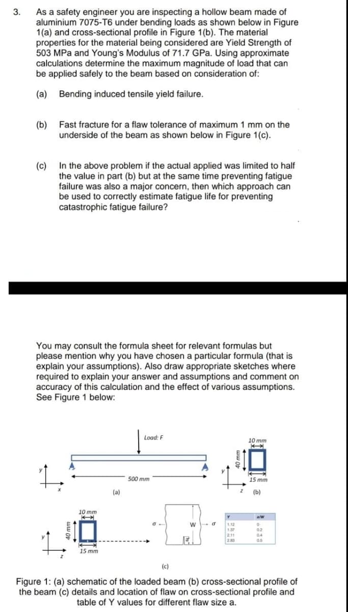 As a safety engineer you are inspecting a hollow beam made of
aluminium 7075-T6 under bending loads as shown below in Figure
1(a) and cross-sectional profile in Figure 1(b). The material
properties for the material being considered are Yield Strength of
503 MPa and Young's Modulus of 71.7 GPa. Using approximate
calculations determine the maximum magnitude of load that can
be applied safely to the beam based on consideration of:
3.
(a)
Bending induced tensile yield failure.
(b)
underside of the beam as shown below in Figure 1(c).
Fast fracture for a flaw tolerance of maximum 1 mm on the
In the above problem if the actual applied was limited to half
(c)
the value in part (b) but at the same time preventing fatigue
failure was also a major concern, then which approach can
be used to correctly estimate fatigue life for preventing
catastrophic fatigue failure?
You may consult the formula sheet for relevant formulas but
please mention why you have chosen a particular formula (that is
explain your assumptions). Also draw appropriate sketches where
required to explain your answer and assumptions and comment on
accuracy of this calculation and the effect of various assumptions.
See Figure 1 below:
Load: F
10 mm
500 mm
15 mm
(a)
(b)
10 mm
a/w
1.12
1.37
02
2.11
283
0.4
0.5
15 mm
(c)
Figure 1: (a) schematic of the loaded beam (b) cross-sectional profile of
the beam (c) details and location of flaw on cross-sectional profile and
table of Y values for different flaw size a.
