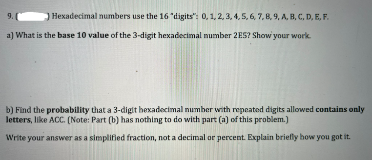 9.
Hexadecimal numbers use the 16 "digits": 0, 1, 2, 3, 4, 5, 6, 7, 8, 9, A, B, C, D, E, F.
a) What is the base 10 value of the 3-digit hexadecimal number 2E5? Show your work.
b) Find the probability that a 3-digit hexadecimal number with repeated digits allowed contains only
letters, like ACC. (Note: Part (b) has nothing to do with part (a) of this problem.)
Write your answer as a simplified fraction, not a decimal or percent. Explain briefly how you got it.