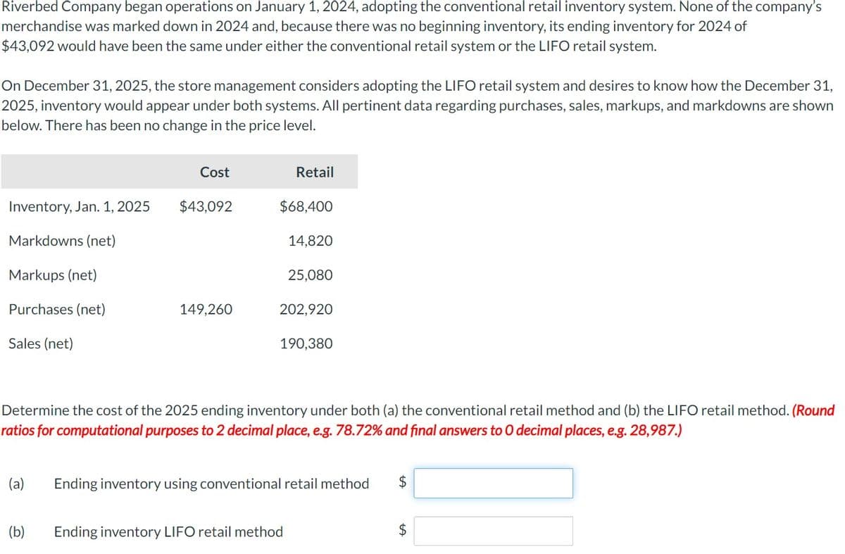 Riverbed Company began operations on January 1, 2024, adopting the conventional retail inventory system. None of the company's
merchandise was marked down in 2024 and, because there was no beginning inventory, its ending inventory for 2024 of
$43,092 would have been the same under either the conventional retail system or the LIFO retail system.
On December 31, 2025, the store management considers adopting the LIFO retail system and desires to know how the December 31,
2025, inventory would appear under both systems. All pertinent data regarding purchases, sales, markups, and markdowns are shown
below. There has been no change in the price level.
Inventory, Jan. 1, 2025
Markdowns (net)
Markups (net)
Purchases (net)
Sales (net)
Cost
$43,092
(b)
149,260
Retail
$68,400
14,820
25,080
202,920
190,380
Determine the cost of the 2025 ending inventory under both (a) the conventional retail method and (b) the LIFO retail method. (Round
ratios for computational purposes to 2 decimal place, e.g. 78.72% and final answers to O decimal places, e.g. 28,987.)
Ending inventory LIFO retail method
(a) Ending inventory using conventional retail method
$
$