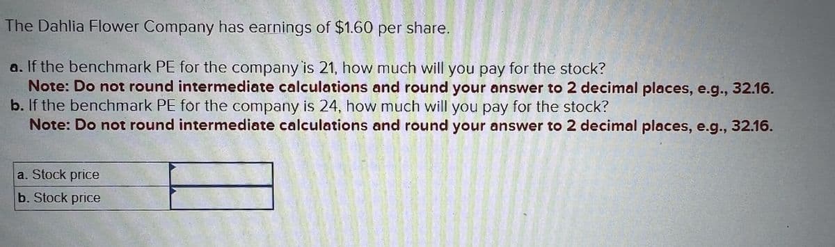 The Dahlia Flower Company has earnings of $1.60 per share.
a. If the benchmark PE for the company is 21, how much will you pay for the stock?
Note: Do not round intermediate calculations and round your answer to 2 decimal places, e.g., 32.16.
b. If the benchmark PE for the company is 24, how much will you pay for the stock?
Note: Do not round intermediate calculations and round your answer to 2 decimal places, e.g., 32.16.
a. Stock price
b. Stock price