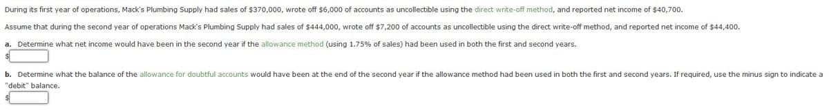 During its first year of operations, Mack's Plumbing Supply had sales of $370,000, wrote off $6,000 of accounts as uncollectible using the direct write-off method, and reported net income of $40,700.
Assume that during the second year of operations Mack's Plumbing Supply had sales of $444,000, wrote off $7,200 of accounts as uncollectible using the direct write-off method, and reported net income of $44,400.
a. Determine what net income would have been in the second year if the allowance method (using 1.75% of sales) had been used in both the first and second years.
b. Determine what the balance of the allowance for doubtful accounts would have been at the end of the second year if the allowance method had been used in both the first and second years. If required, use the minus sign to indicate a
"debit" balance.