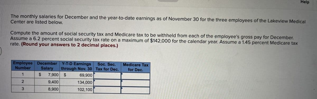 The monthly salaries for December and the year-to-date earnings as of November 30 for the three employees of the Lakeview Medical
Center are listed below.
Compute the amount of social security tax and Medicare tax to be withheld from each of the employee's gross pay for December.
Assume a 6.2 percent social security tax rate on a maximum of $142,000 for the calendar year. Assume a 1.45 percent Medicare tax
rate. (Round your answers to 2 decimal places.)
Employee December Y-T-D Earnings
Number
through Nov. 30
69,900
Salary
$ 7,900 $
1
2
9,400
134,000
3
8,900
102,100
Soc. Sec.
Tax for Dec.
Help
Medicare Tax
for Dec.