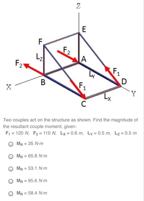 X
F2
F
B
F2
Z
E
A
F₁
4
D
Y
C
Two couples act on the structure as shown. Find the magnitude of
the resultant couple moment, given:
F₁ = 120 N, F₂ = 110 N, Lx = 0.6 m, Ly=0.5 m, Lz = 0.5 m
OMR = 35 N-m
OMR = 65.8 N-m
MR = 53.1 N-m
OMR = 95.6 N-m
MR = 58.4 N-m