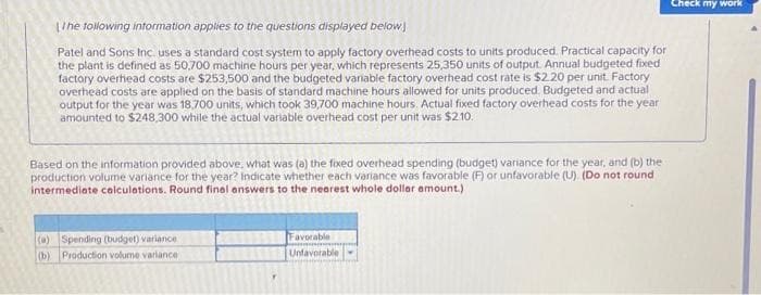 The following information applies to the questions displayed below
Patel and Sons Inc. uses a standard cost system to apply factory overhead costs to units produced. Practical capacity for
the plant is defined as 50,700 machine hours per year, which represents 25,350 units of output. Annual budgeted fixed
factory overhead costs are $253,500 and the budgeted variable factory overhead cost rate is $2.20 per unit. Factory
overhead costs are applied on the basis of standard machine hours allowed for units produced. Budgeted and actual
output for the year was 18,700 units, which took 39,700 machine hours. Actual fixed factory overhead costs for the year
amounted to $248,300 while the actual variable overhead cost per unit was $2.10.
Based on the information provided above, what was (a) the fixed overhead spending (budget) variance for the year, and (b) the
production volume variance for the year? Indicate whether each variance was favorable (F) or unfavorable (U) (Do not round
intermediate calculations. Round final answers to the nearest whole dollar amount.)
(a) Spending (budget) variance
(b) Production volume variance
Favorable
Unfavorable
Check my work