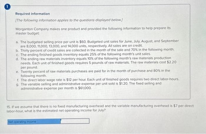 Required information
[The following information applies to the questions displayed below.]
Morganton Company makes one product and provided the following information to help prepare its
master budget:
a. The budgeted selling price per unit is $60. Budgeted unit sales for June, July, August, and September
are 8,000, 11,000, 13,000, and 14,000 units, respectively. All sales are on credit.
b. Thirty percent of credit sales are collected in the month of the sale and 70% in the following month.
c. The ending finished goods inventory equals 25% of the following month's unit sales.
d. The ending raw materials inventory equals 10% of the following month's raw materials production
needs. Each unit of finished goods requires 5 pounds of raw materials. The raw materials cost $2.20
per pound.
e. Twenty percent of raw materials purchases are paid for in the month of purchase and 80% in the
following month.
f. The direct labor wage rate is $12 per hour. Each unit of finished goods requires two direct labor-hours.
g. The variable selling and administrative expense per unit sold is $1.20. The fixed selling and
administrative expense per month is $61,000.
15. If we assume that there is no fixed manufacturing overhead and the variable manufacturing overhead is $7 per direct
labor-hour, what is the estimated net operating income for July?
Net operating income