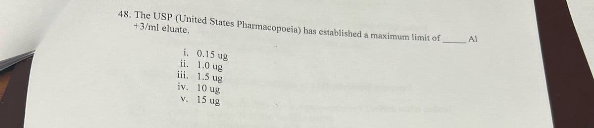 48. The USP (United States Pharmacopoeia) has established a maximum limit of
+3/ml eluate.
i. 0.15 ug
ii. 1.0 ug
iii. 1.5 ug
iv. 10 ug
v. 15 ug
_ Al