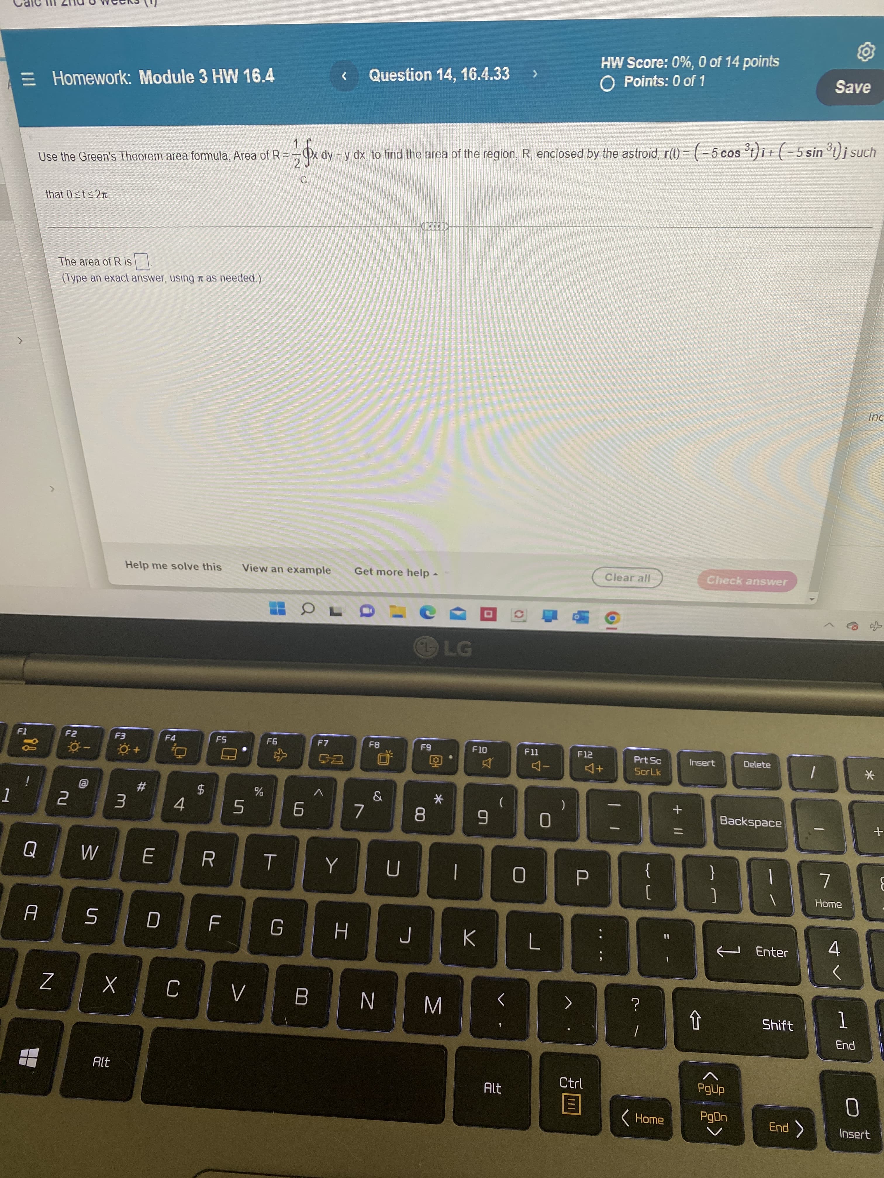 1
HW Score: 0%, 0 of 14 points
O Points: 0 of 1
E Homework: Module 3 HW 16.4
Question 14, 16.4.33 >
<
Save
1
x dy - y dx, to find the area of the region, R, enclosed by the astroid, r(t) = ( − 5 cos ³t)i + ( − 5 sin ³t) j such
Use the Green's Theorem area formula, Area of R=
2
C
that 0≤t≤2.
L
The area of R is
$0
(Type an exact answer, using as needed.)
Inc
Help me solve this
View an example Get more help
Clear all
OL
F3
F4
F5
F7
ça
F1
is
!
Q
A
Z
F2
2
0
@
W
5
0 +
3
X
Alt
#
E
D
4
$
%
LL
F6
5
R T
F
C V
G
6
B
>
Y
H
7
F8
&
U
F9
8
CH
LG
*
J
N M
F10
>
9
K
(
<
Alt
F11
0
0
L
)
F12
A+
P
>
Ctrl
目
Prt Sc
ScrLk
?
|
{
[
11
Home
+ 11
Check answer
Delete
Backspace
Insert
ឋ
}
]
I
^
PgUp
PgDn
|
7
Home
Enter 4
<
Shift
End >
1
End
*
0
Insert
+
E