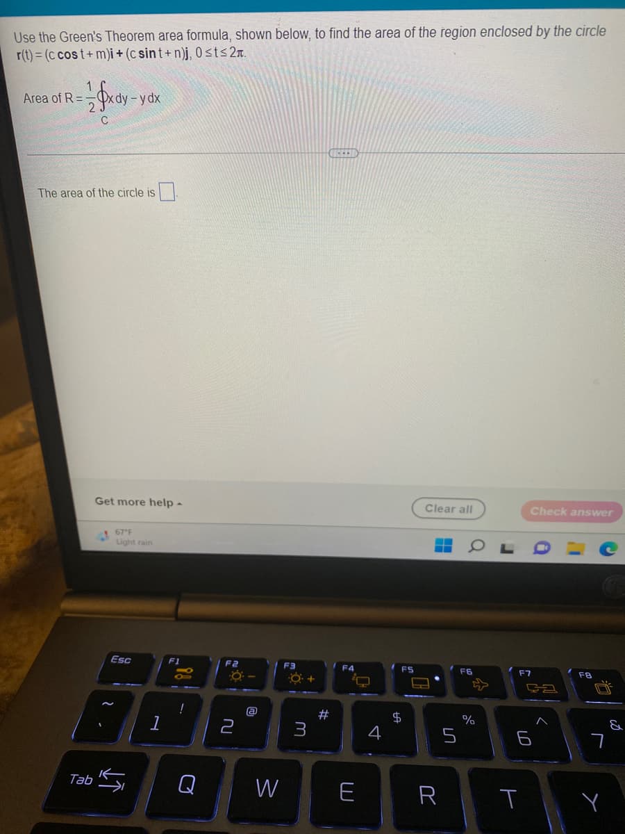 Use the Green's Theorem area formula, shown below, to find the area of the region enclosed by the circle
r(t) = (c cost+m)i + (csint+n)j, 0≤t≤2n.
Area of R=-
1 x dy-
-y dx
2
C
CHIC
The area of the circle is
Check answer
F7
FB
Tab
Get more help -
67°F
Light rain
Esc
↓↑
F1
i!
!
F2
-O-
2
@
W
F3
#
F4
O
E
4
FS
$
Clear all
-
HH
▬
R
5
F6
52
%
ça
6
T
&
7
Y