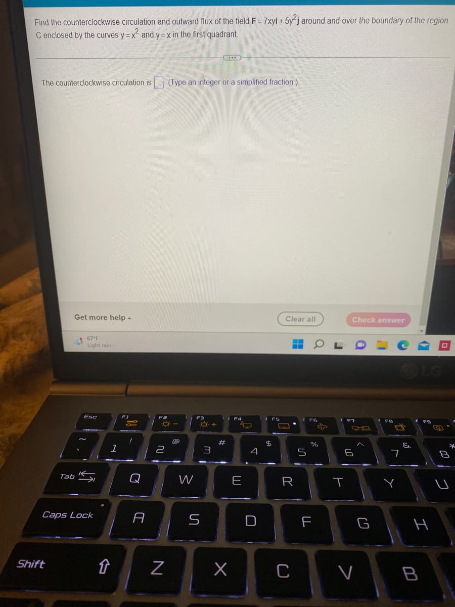 Find the counterclockwise circulation and outward flux of the field F = 7xyi + 5y2j around and over the boundary of the region
C enclosed by the curves y=x² and y=x in the first quadrant.
***
The counterclockwise circulation is. (Type an integer or a simplified fraction.)
Get more help -
Clear all
67°F
Light rain
Esc
Tab
S
Caps Lock
Shift
1
↑
F1
-
I
A
F2
-8-
a
2
N
W
F3
S
Q+
3
#
F4
O
E
4
IFS
F5
$
L
HOL
F6
R
X C
5
%
F
Check answer
T
F7
ça
6
G
V
FB
7
Y
&
(
F9
H
B
0
19
0012
*
8