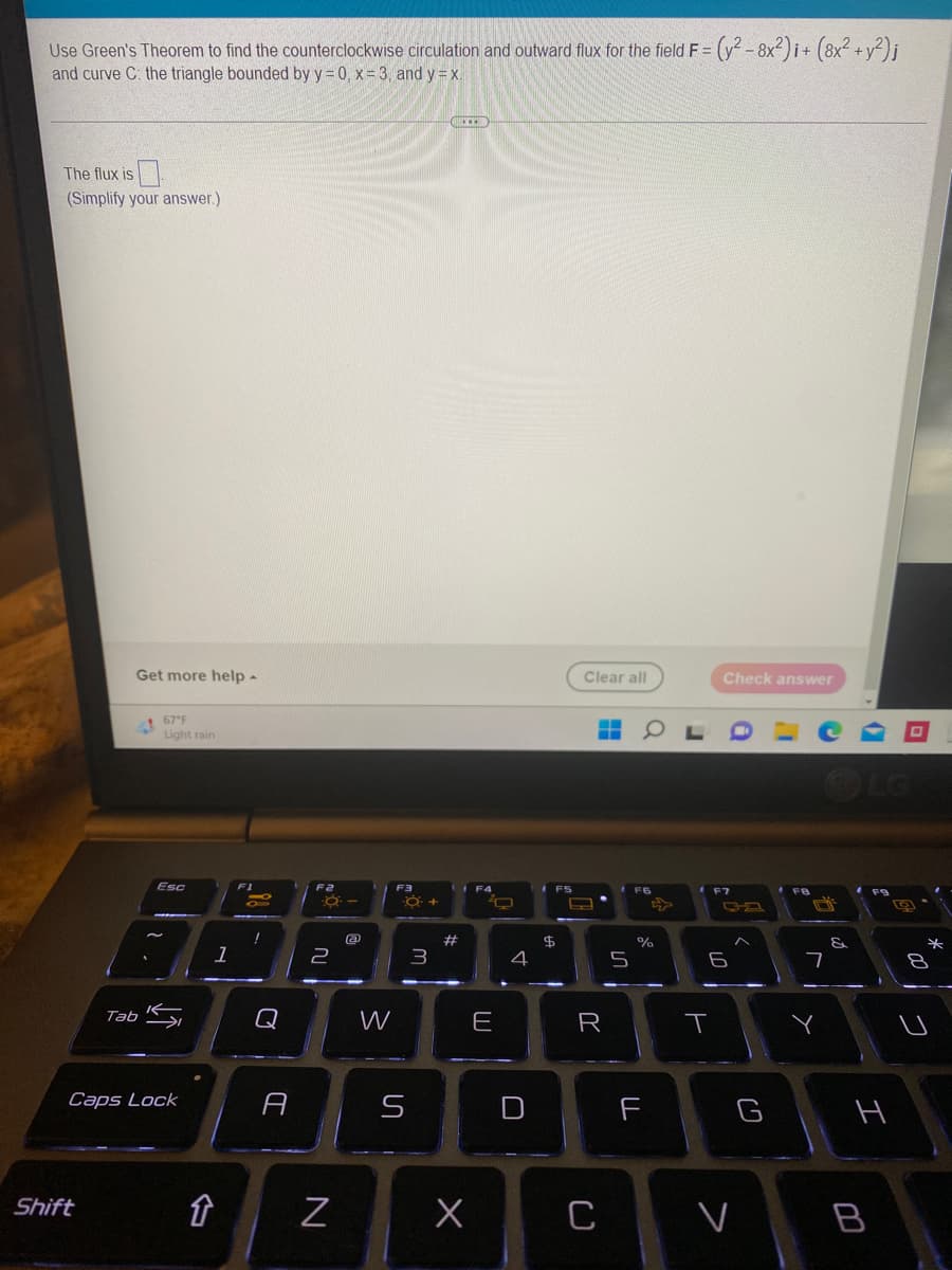 Use Green's Theorem to find the counterclockwise circulation and outward flux for the field F = (y² - 8x²)i + (8x² + y²)j
and curve C: the triangle bounded by y=0, x= 3, and y = x.
-CRIED
The flux is
(Simplify your answer.)
Check answer
Get more help -
67°F
J
Light rain
Esc
Tab
Caps Lock
Shift
↑
1
98
Q
A
F2
F3
-8--
a
2
N
W
6.
ហ
O +
3
#
F4
O
E
x
4
U
FS
$
Clear all
▬▬▬
B
R
C
F6
%
F
6
T
<
G
&
7
Y
LG
F9
H
B
*
00
8