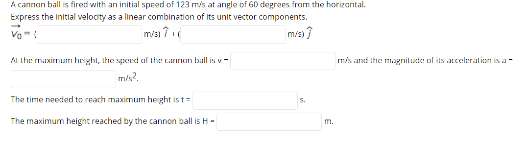 A cannon ball is fired with an initial speed of 123 m/s at angle of 60 degrees from the horizontal.
Express the initial velocity as a linear combination of its unit vector components.
Vo = (
m/s) î + (
/s) ?
m
At the maximum height, the speed of the cannon ball is v =
m/s and the magnitude of its acceleration is a =
m/s?.
The time needed to reach maximum height ist=
S.
The maximum height reached by the cannon ball is H =
m.
