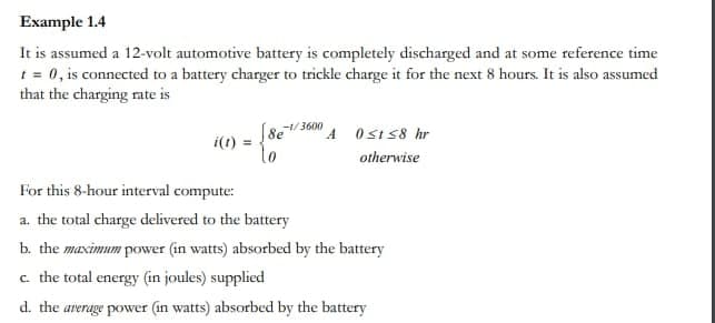 Example 1.4
It is assumed a 12-volt automotive battery is completely discharged and at some reference time
t = 0, is connected to a battery charger to trickle charge it for the next 8 hours. It is also assumed
that the charging rate is
i(t):
-1/3600
[8e¹ A 0sts8 hr
lo
otherwise
For this 8-hour interval compute:
a. the total charge delivered to the battery
b. the maximum power (in watts) absorbed by the battery
c. the total energy (in joules) supplied
d. the average power (in watts) absorbed by the battery