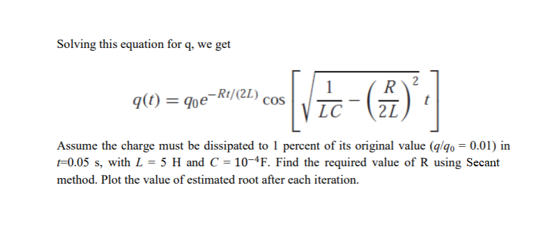 Solving this equation for q, we get
2
R
q(t) = qe¬Rt/(2L)
cos
LC
2L
Assume the charge must be dissipated to 1 percent of its original value (g/qo = 0.01) in
F0.05 s, with L = 5 H and C = 10-4F. Find the required value of R using Secant
method. Plot the value of estimated root after each iteration.
