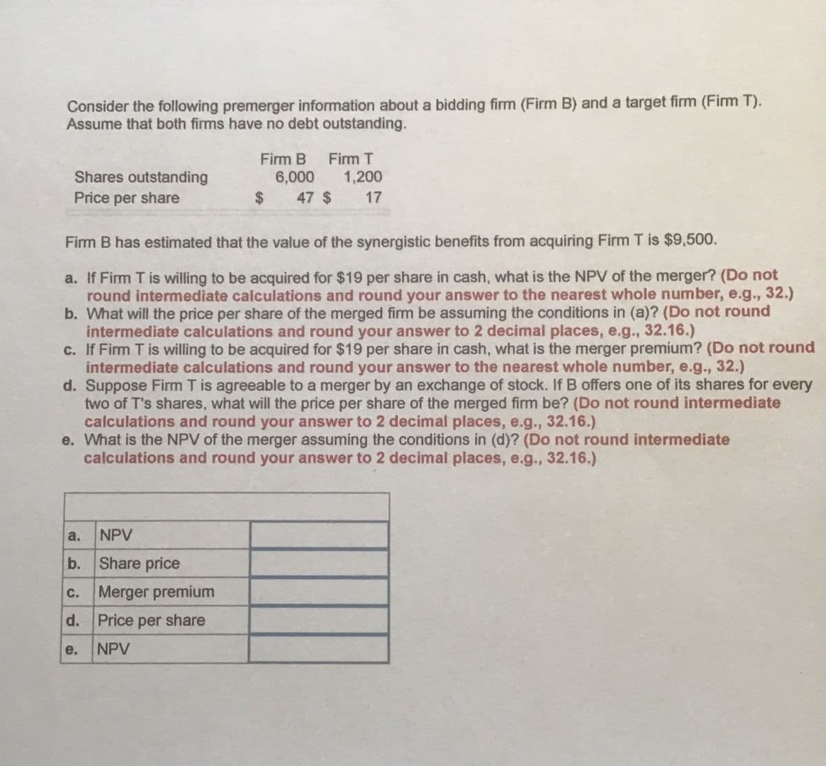 Consider the following premerger information about a bidding firm (Firm B) and a target firm (Firm T).
Assume that both firms have no debt outstanding.
Firm B
Firm T
Shares outstanding
Price per share
6,000
1,200
$
47 $
17
Firm B has estimated that the value of the synergistic benefits from acquiring Firm T is $9,500.
a. If Firm T is willing to be acquired for $19 per share in cash, what is the NPV of the merger? (Do not
round intermediate calculations and round your answer to the nearest whole number, e.g., 32.)
b. What will the price per share of the merged firm be assuming the conditions in (a)? (Do not round
intermediate calculations and round your answer to 2 decimal places, e.g., 32.16.)
c. If Firm T is willing to be acquired for $19 per share in cash, what is the merger premium? (Do not round
intermediate calculations and round your answer to the nearest whole number, e.g., 32.)
d. Suppose Firm T is agreeable to a merger by an exchange of stock. If B offers one of its shares for every
two of T's shares, what will the price per share of the merged firm be? (Do not round intermediate
calculations and round your answer to 2 decimal places, e.g., 32.16.)
e. What is the NPV of the merger assuming the conditions in (d)? (Do not round intermediate
calculations and round your answer to 2 decimal places, e.g., 32.16.)
a.
NPV
b.
Share price
C.
Merger premium
d. Price per share
e.
NPV