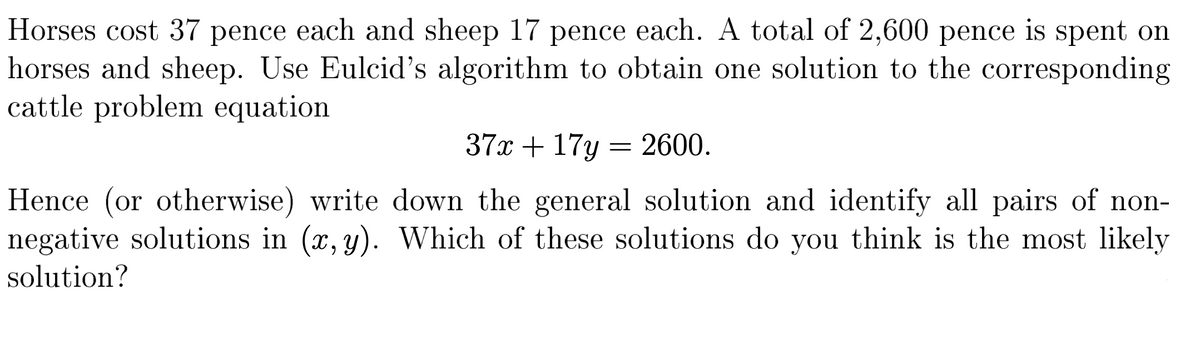 Horses cost 37 pence each and sheep 17 pence each. A total of 2,600 pence is spent on
horses and sheep. Use Eulcid's algorithm to obtain one solution to the corresponding
cattle problem equation
37x + 17y
2600.
Hence (or otherwise) write down the general solution and identify all pairs of non-
negative solutions in (x, y). Which of these solutions do you think is the most likely
solution?
