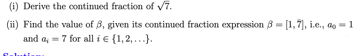 (i) Derive the continued fraction of v7.
(ii) Find the value of ß, given its continued fraction expression ß = [1,7], i.e., ao = 1
and ai
7 for all i E {1,2, . . .}.
Solutio 10
