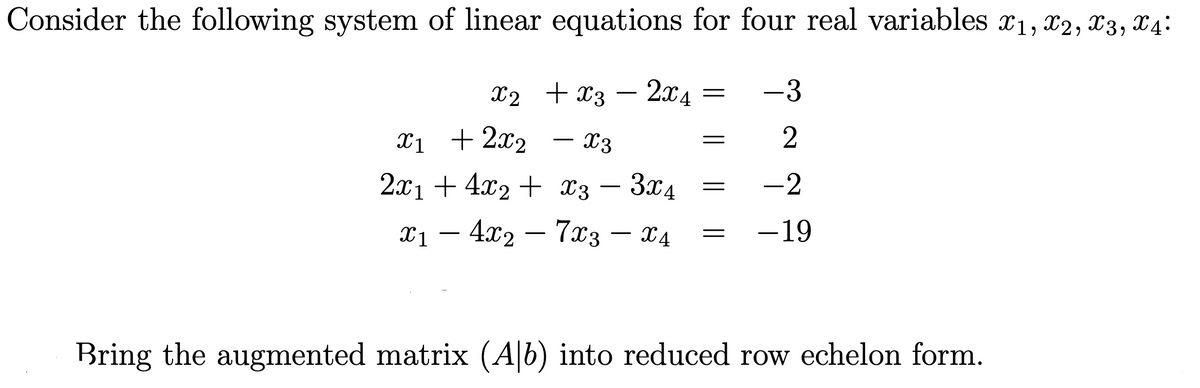 Consider the following system of linear equations for four real variables x1, x2, x3, X4:
X2 + x3
2x4
-3
-
Xị + 2x2
– X3
– 3x4
1 — 4х2 — 7хз — 24
2x1 + 4x2 + x3 –
-2
-
7x3
-19
-
-
Bring the augmented matrix (A|b) into reduced row echelon form.
