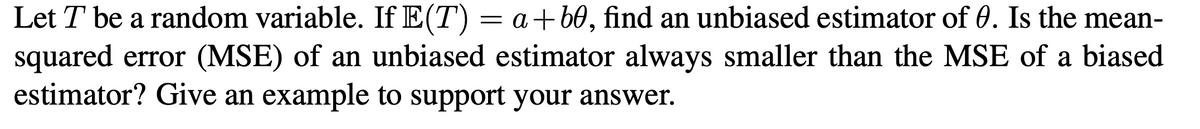 Let T be a random variable. If E(T) = a +60, find an unbiased estimator of 0. Is the mean-
squared error (MSE) of an unbiased estimator always smaller than the MSE of a biased
estimator? Give an example to support your answer.
