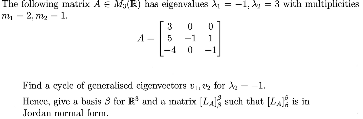 = 3 with multiplicities
The following matrix A E M3(R) has eigenvalues A1
m1 = 2, m2
-1, A2
3
A =
-1
1
-4
-1
Find a cycle of generalised eigenvectors v1, V2 for A2
= -1.
Hence, give a basis 3 for R' and a matrix [LA such that [LA% is in
Jordan normal form.
