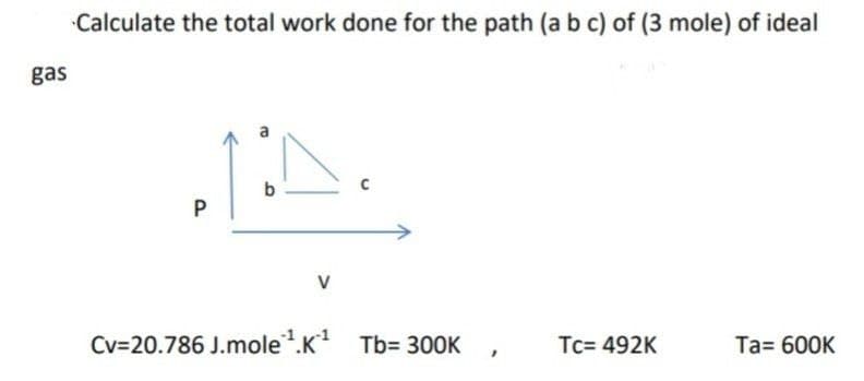 Calculate the total work done for the path (a b c) of (3 mole) of ideal
gas
b
V
Cv=20.786 J.mole.K
Tb= 300K
Tc= 492K
Ta= 600K
