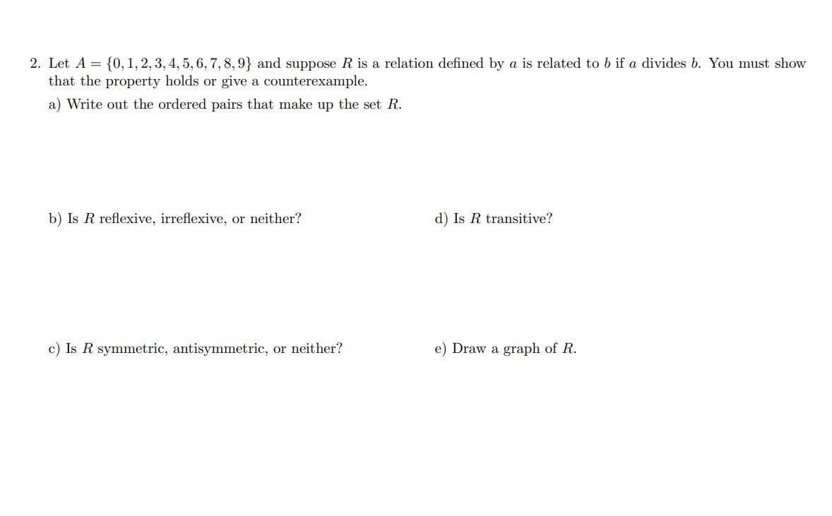 2. Let A = {0, 1, 2, 3, 4, 5, 6, 7,8, 9} and suppose R is a relation defined by a is related to b if a divides b. You must show
that the property holds or give a counterexample.
a) Write out the ordered pairs that make up the set R.
b) Is R reflexive, irreflexive, or neither?
d) Is R transitive?
c) Is R symmetric, antisymmetric, or neither?
e) Draw a graph of R.
