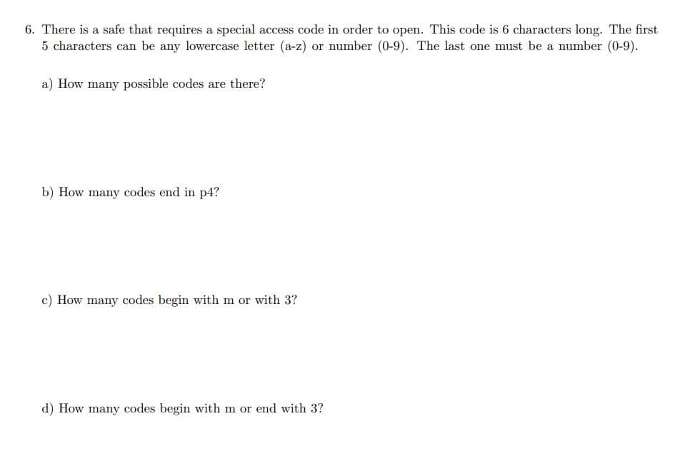 6. There is a safe that requires a special access code in order to open. This code is 6 characters long. The first
5 characters can be any lowercase letter (a-z) or number (0-9). The last one must be a number (0-9).
a) How many possible codes are there?
b) How many codes end in p4?
c) How many codes begin with m or with 3?
d) How many codes begin with m or end with 3?
