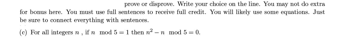 prove or disprove. Write your choice on the line. You may not do extra
for bonus here. You must use full sentences to receive full credit. You will likely use some equations. Just
be sure to connect everything with sentences.
(c) For all integers n , if n mod 5 = 1 then n2 – n mod 5 = 0.
