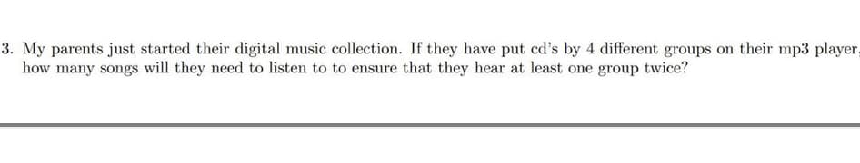 3. My parents just started their digital music collection. If they have put cd's by 4 different groups on their mp3 player,
how many songs will they need to listen to to ensure that they hear at least one group twice?
