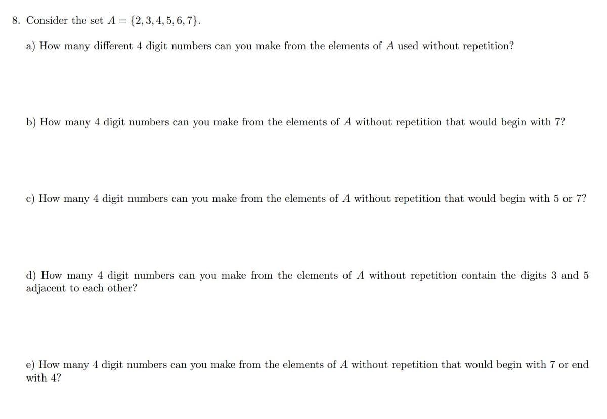 8. Consider the set A =
{2, 3,4, 5, 6, 7}.
a) How many different 4 digit numbers can you make from the elements of A used without repetition?
b) How many 4 digit numbers can you make from the elements of A without repetition that would begin with 7?
c) How many 4 digit numbers can you make from the elements of A without repetition that would begin with 5 or 7?
d) How many 4 digit numbers can you make from the elements of A without repetition contain the digits 3 and 5
adjacent to each other?
How
many
4 digit numbers can you make from the elements of A without repetition that would begin with 7 or end
with 4?
