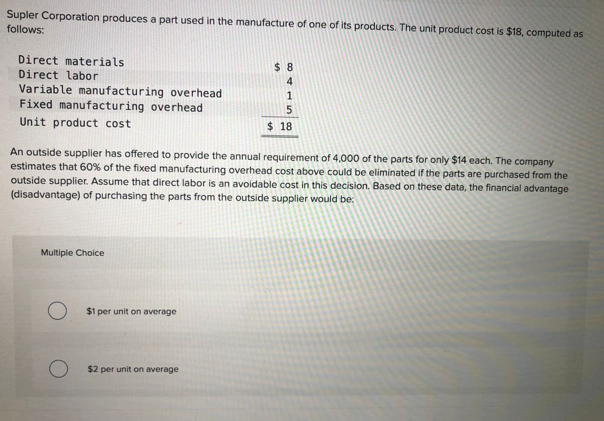 Supler Corporation produces a part used in the manufacture of one of its products. The unit product cost is $18, computed as
follows:
Direct materials
$ 8
Direct labor
4
Variable manufacturing overhead
Fixed manufacturing overhead
1
Unit product cost
$ 18
An outside supplier has offered to provide the annual requirement of 4,000 of the parts for only $14 each. The company
estimates that 60% of the fixed manufacturing overhead cost above could be eliminated if the parts are purchased from the
outside supplier. Assume that direct labor is an avoidable cost in this decision. Based on these data, the financial advantage
(disadvantage) of purchasing the parts from the outside supplier would be:
Multiple Choice
$1 per unit on average
$2 per unit on average
%24
