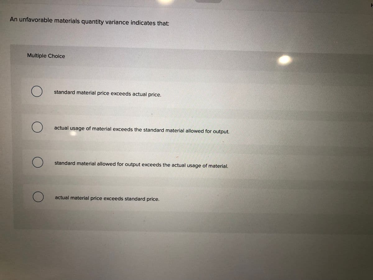 An unfavorable materials quantity variance indicates that:
Multiple Choice
standard material price exceeds actual price.
actual usage of material exceeds the standard material allowed for output.
standard material allowed for output exceeds the actual usage of material.
actual material price exceeds standard price.
