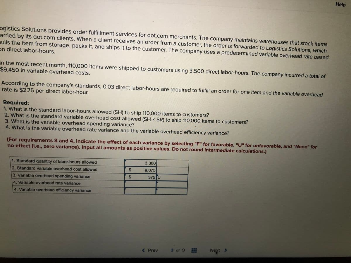 Help
ogistics Solutions provides order fulfillment services for dot.com merchants. The company maintains warehouses that stock items
arried by its dot.com clients. When a client receives an order from a customer, the order is forwarded to Logistics Solutions, which
oulls the item from storage, packs it, and ships it to the customer. The company uses a predetermined variable overhead rate based
on direct labor-hours.
In the most recent month, 110,000 items were shipped to customers using 3,500 direct labor-hours. The company incurred a total of
$9,450 in variable overhead costs.
According to the company's standards, 0.03 direct labor-hours are required to fulfill an order for one item and the variable overhead
rate is $2.75 per direct labor-hour.
Required:
1. What is the standard labor-hours allowed (SH) to ship 110,000 items to customers?
2. What is the standard variable overhead cost allowed (SH × SR) to ship 110,000 items to customers?
3. What is the variable overhead spending variance?
4. What is the variable overhead rate variance and the variable overhead efficiency variance?
(For requirements 3 and 4, indicate the effect of each variance by selecting "F" for favorable, "U" for unfavorable, and "None" for
no effect (i.e., zero variance). Input all amounts as positive values. Do not round intermediate calculations.)
1. Standard quantity of labor-hours allowed
3,300
2. Standard variable overhead cost allowed
24
9,075
3. Variable overhead spending variance
$
375 U
4. Variable overhead rate variance
4. Variable overhead efficiency variance
( Prev
3 of 9
Next
>
