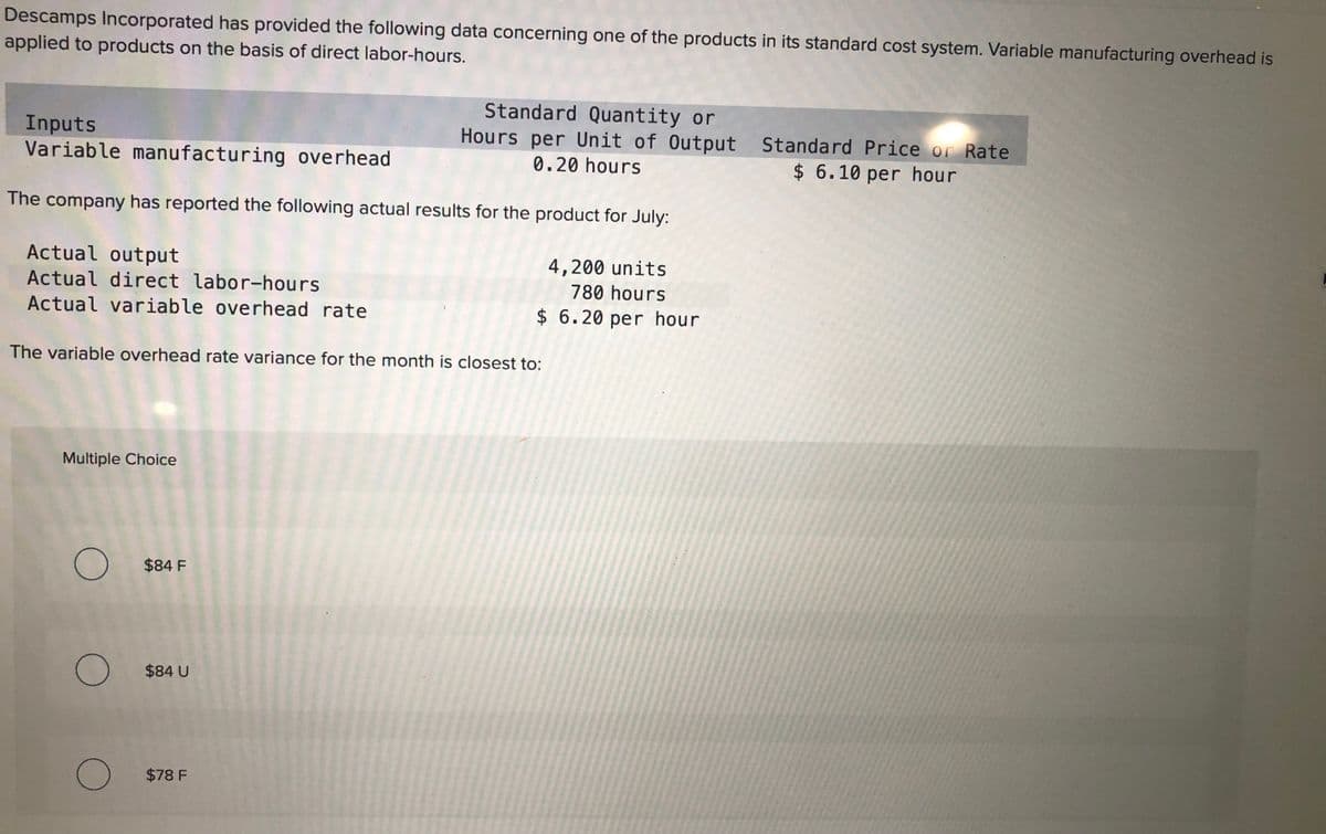 Descamps Incorporated has provided the following data concerning one of the products in its standard cost system. Variable manufacturing overhead is
applied to products on the basis of direct labor-hours.
Inputs
Variable manufacturing overhead
Standard Quantity or
Hours per Unit of Output Standard Price or Rate
0.20 hours
$ 6.10 per hour
The company has reported the following actual results for the product for July:
Actual output
4,200 units
780 hours
Actual direct labor-hours
Actual variable overhead rate
$ 6.20 per hour
The variable overhead rate variance for the month is closest to:
Multiple Choice
$84 F
O $84 U
O $78 F
