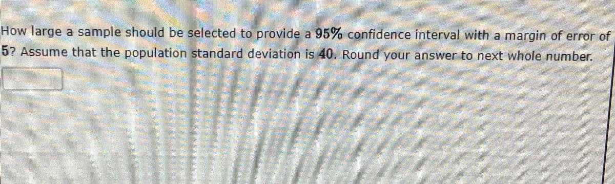 How large a sample should be selected to provide a 95% confidence interval with a margin of error of
57 Assume that the population standard deviation is 40. Round your answer to next whole number.
