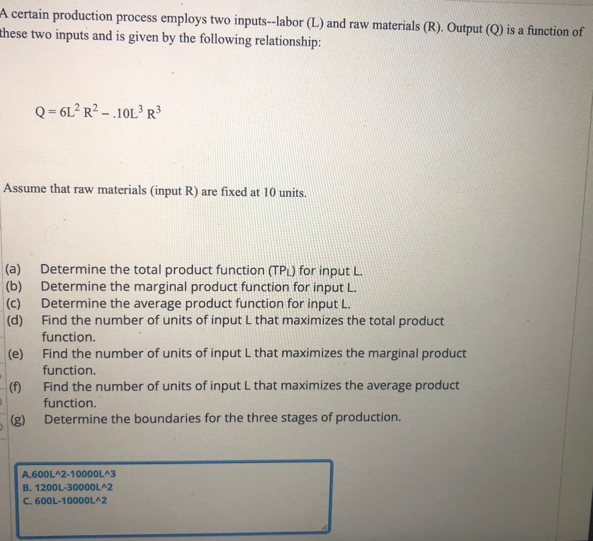 A certain production process employs two inputs--labor (L) and raw materials (R). Output (Q) is a function of
these two inputs and is given by the following relationship:
Q = 6L² R? - .10L R3
Assume that raw materials (input R) are fixed at 10 units.
(a)
Determine the total product function (TPL) for input L.
(b)
Determine the marginal product function for input L.
(c)
Determine the average product function for input L.
(d)
Find the number of units of input L that maximizes the total product
function.
(e)
Find the number of units of input L that maximizes the marginal product
function.
(f)
Find the number of units of input L that maximizes the average product
function.
(8)
Determine the boundaries for the three stages of production.
A.600L^2-10000L^3
B. 1200L-30000L^2
C. 600L-1000OL^2
