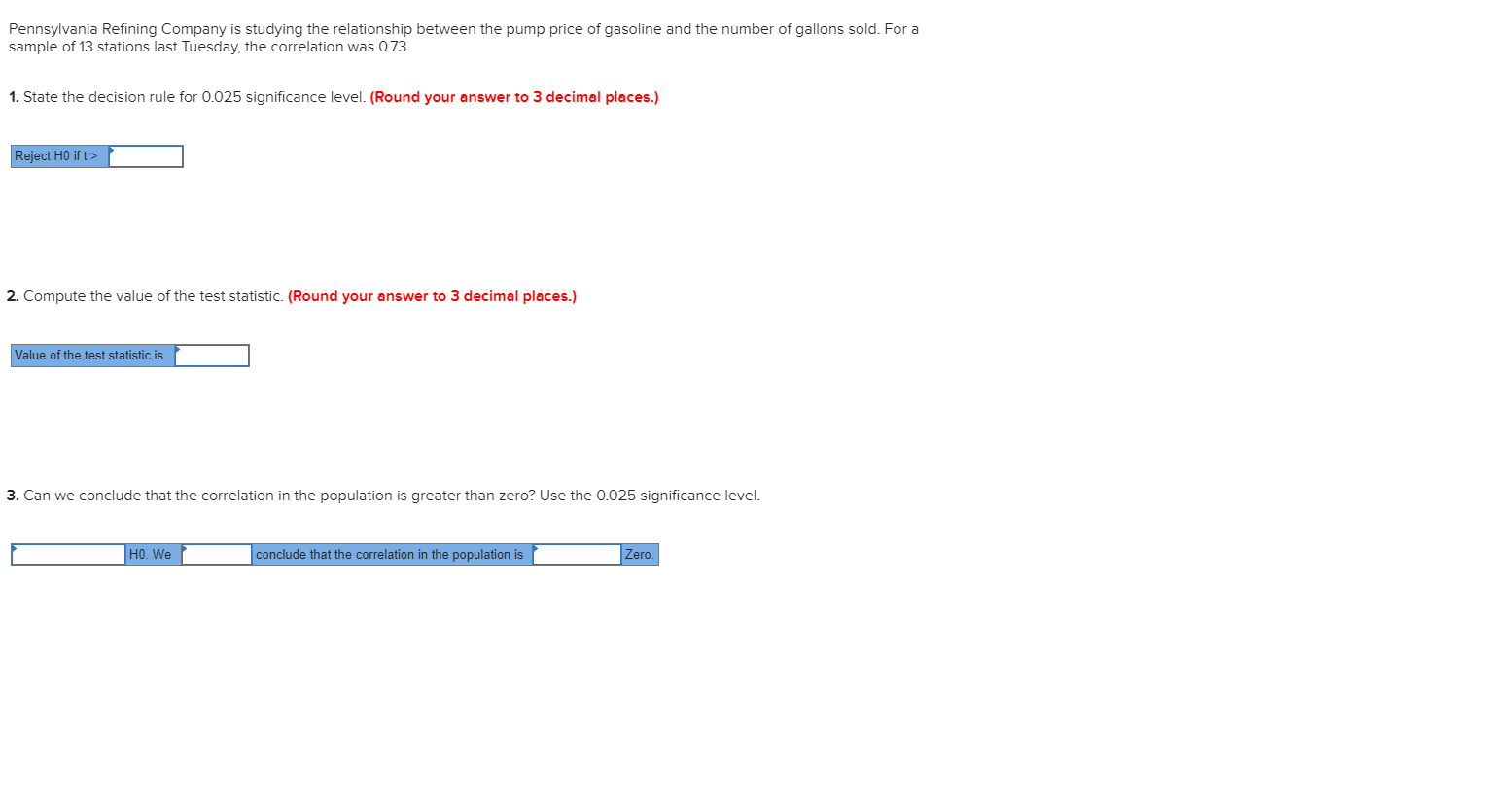 Pennsylvania Refining Company is studying the relationship between the pump price of gasoline and the number of gallons sold. For a
sample of 13 stations last Tuesday, the correlation was 0.73.
1. State the decision rule for 0.025 significance level. (Round your answer to 3 decimal places.)
Reject H0 if t >
2. Compute the value of the test statistic. (Round your answer to 3 decimal places.)
Value of the test statistic is
3. Can we conclude that the correlation in the population is greater than zero? Use the 0.025 significance level.
|но. We
conclude that the correlation in the population is
Zero.
