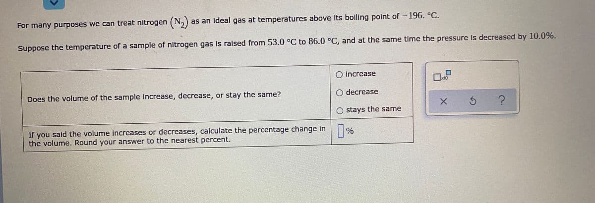 For many purposes we can treat nitrogen (N,)
as an Ideal gas at temperatures above its bolling point of -196. °C.
Suppose the temperature of a sample of nitrogen gas is raised from 53.0 °C to 86.0 °C, and at the same time the pressure is decreased by 10.0%.
increase
x10
Does the volume of the sample Increase, decrease, or stay the same?
O decrease
O stays the same
If you said the volume increases or decreases, calculate the percentage change in
the volume. Round your answer to the nearest percent.
|%
