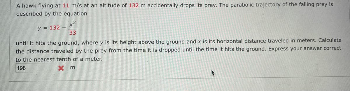 A hawk flying at 11 m/s at an altitude of 132 m accidentally drops its prey. The parabolic trajectory of the falling prey is
described by the equation
x2
y = 132
33
until it hits the ground, where y is its height above the ground and x is its horizontal distance traveled in meters. Calculate
the distance traveled by the prey from the time it is dropped until the time it hits the ground. Express your answer correct
to the nearest tenth of a meter.
198
X m
